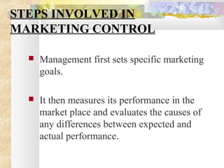 STEPS INVOLVED IN
MARKETING CONTROL
 Management first sets specific marketing
goals.
 It then measures its performance in the
market place and evaluates the causes of
any differences between expected and
actual performance.
 