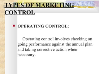 TYPES OF MARKETING
CONTROL
 OPERATING CONTROL:
Operating control involves checking on
going performance against the annual plan
and taking corrective action when
necessary.
 