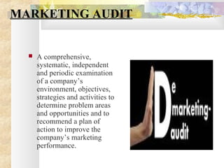 MARKETING AUDIT
 A comprehensive,
systematic, independent
and periodic examination
of a company’s
environment, objectives,
strategies and activities to
determine problem areas
and opportunities and to
recommend a plan of
action to improve the
company’s marketing
performance.
 
