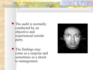  The audit is normally
conducted by an
objective and
experienced outside
party.
 The findings may
come as a surprise and
sometimes as a shock
to management.
 
