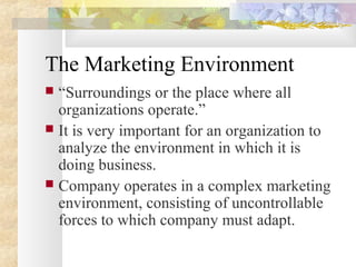 The Marketing Environment
 “Surroundings or the place where all
organizations operate.”
 It is very important for an organization to
analyze the environment in which it is
doing business.
 Company operates in a complex marketing
environment, consisting of uncontrollable
forces to which company must adapt.
 