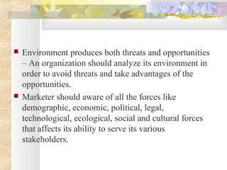  Environment produces both threats and opportunities
– An organization should analyze its environment in
order to avoid threats and take advantages of the
opportunities.
 Marketer should aware of all the forces like
demographic, economic, political, legal,
technological, ecological, social and cultural forces
that affects its ability to serve its various
stakeholders.
 