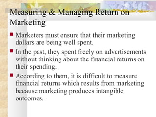 Measuring & Managing Return on
Marketing
 Marketers must ensure that their marketing
dollars are being well spent.
 In the past, they spent freely on advertisements
without thinking about the financial returns on
their spending.
 According to them, it is difficult to measure
financial returns which results from marketing
because marketing produces intangible
outcomes.
 