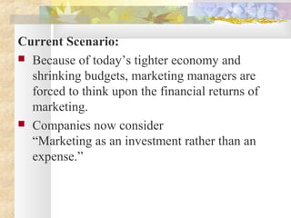 Current Scenario:
 Because of today’s tighter economy and
shrinking budgets, marketing managers are
forced to think upon the financial returns of
marketing.
 Companies now consider
“Marketing as an investment rather than an
expense.”
 