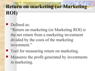 Return on marketing (or Marketing
ROI)
 Defined as:
“Return on marketing (or Marketing ROI) is
the net return from a marketing investment
divided by the costs of the marketing
investment.”
 Tool for measuring return on marketing.
 Measures the profit generated by investments
in marketing.
 