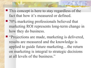  This concept is here to stay regardless of the
fact that how it’s measured or defined.
 70% marketing professionals believed that
marketing ROI represents long-term change in
how they do business.
 “Projections are made, marketing is delivered,
results are measured and the knowledge is
applied to guide future marketing…the return
on marketing is integral to strategic decisions
at all levels of the business.”
 