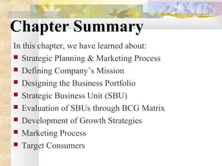 Chapter Summary
In this chapter, we have learned about:
 Strategic Planning & Marketing Process
 Defining Company’s Mission
 Designing the Business Portfolio
 Strategic Business Unit (SBU)
 Evaluation of SBUs through BCG Matrix
 Development of Growth Strategies
 Marketing Process
 Target Consumers
 