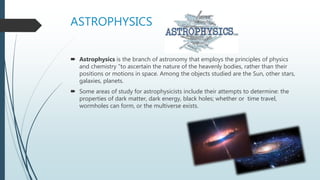 ASTROPHYSICS
 Astrophysics is the branch of astronomy that employs the principles of physics
and chemistry "to ascertain the nature of the heavenly bodies, rather than their
positions or motions in space. Among the objects studied are the Sun, other stars,
galaxies, planets.
 Some areas of study for astrophysicists include their attempts to determine: the
properties of dark matter, dark energy, black holes; whether or time travel,
wormholes can form, or the multiverse exists.
 