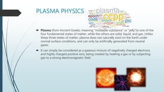 PLASMA PHYSICS
 Plasma (from Ancient Greek), meaning "moldable substance" or "jelly")is one of the
four fundamental states of matter, while the others are solid, liquid, and gas. Unlike
these three states of matter, plasma does not naturally exist on the Earth under
normal surface conditions, and can only be artificially generated from neutral
gases.
 It can simply be considered as a gaseous mixture of negatively charged electrons
and highly charged positive ions, being created by heating a gas or by subjecting
gas to a strong electromagnetic field.
 