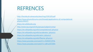 REFRENCES
http://farside.ph.utexas.edu/teaching/329/329.pdf
https://www.physicsforums.com/threads/applications-of-computational-
physics.94527/
https://en.wikibooks.org
http://www.iop.org/activity/groups/subject/comp/
https://en.wikipedia.org/wiki/compotational_(physics)
https://en.wikipedia.org/wiki/accelerator_(physics)
https://en.wikipedia.org/wiki/astro_(physics)
https://en.wikipedia.org/wiki/Plasma_(physics)
https://www.youtube.com/watch?v=5t4XSFC4Yhk
https://www.youtube.com/watch?v=x8Fo2slT2WA
 