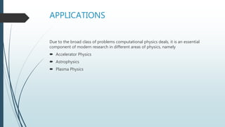 APPLICATIONS
Due to the broad class of problems computational physics deals, it is an essential
component of modern research in different areas of physics, namely
 Accelerator Physics
 Astrophysics
 Plasma Physics
 