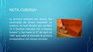 NOTA CURIOSA!
La primera maqueta del mouse fue
construida de forma artesanal en
madera, el cual llevaba por nombre
“X-Y Position Indicator For a Display
System” y fue hasta el 27 de abril de
1981 que salió al mercado la primera
computadora con mouse incluido.
 