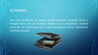 SCANNER
Con este periférico, el usuario puede convertir cualquier texto o
imagen física en un formato digital. En la actualidad, forman
parte de las impresoras por lo que se conocen como impresoras
multifuncionales.
 
