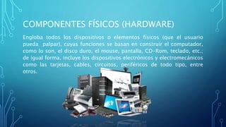 COMPONENTES FÍSICOS (HARDWARE)
Engloba todos los dispositivos o elementos físicos (que el usuario
pueda palpar), cuyas funciones se basan en construir el computador,
como lo son, el disco duro, el mouse, pantalla, CD-Rom, teclado, etc.;
de igual forma, incluye los dispositivos electrónicos y electromecánicos
como las tarjetas, cables, circuitos, periféricos de todo tipo, entre
otros.
 