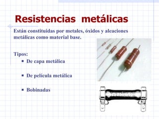 Resistencias  metálicas Tipos:  De capa metálica De película metálica Bobinadas Están constituidas por metales, óxidos y aleaciones metálicas como material base. 