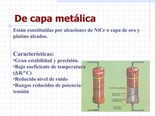 De capa metálica Están constituidas por aleaciones de NiCr o capa de oro y platino aleados. Características: Gran estabilidad y precisión. Bajo coeficiente de temperatura  (  R/  C) Reducido nivel de ruido Rangos reducidos de potencia/ tensión 