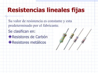 Resistencias lineales fijas Se clasifican en: Resistores de Carbón Resistores metálicos Su valor de resistencia es constante y esta predeterminado por el fabricante . 