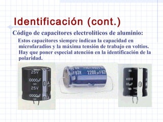 Identificación (cont.)
Código de capacitores electrolíticos de aluminio:
  Estos capacitores siempre indican la capacidad en
  microfaradios y la máxima tensión de trabajo en voltios.
  Hay que poner especial atención en la identificación de la
  polaridad.
 