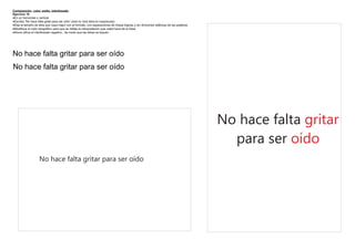 Composición color, estilo, interlineado
Ejercicio 10
·En un horizontal o vertical
·Escriba “No hace falta gritar para ser oído” (solo la 1era letra en mayúscula)
·Elija el tamaño de letra que vaya mejor con el formato, con separaciones de líneas lógicas y sin divisiones silábicas de las palabras
·Modifique el color tipográfico para que se refleje la interpretación que usted hace de la frase
·Ahora utilice el interlineado negativo , de modo que las letras se toquen




No hace falta gritar para ser oído
No hace falta gritar para ser oído




                                                                                                                                         No hace falta gritar
                                                                                                                                           para ser oído
                    No hace falta gritar para ser oído
 