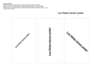 Filetes y ornamentos
·escriba tres veces “Los filetes tienen poder” en mayúsculas o combinando mayúsculas minúsculas
·Escriba el 1er ejemplo con una fuente de palo seco, fina de 30 puntos. Subraye con una línea de12 puntos
·Escríbalo otra vez con una fuente de palo seco, redonda de tamaño30 y subraye con una línea de 6 puntos
·Escríbalo otra vez con una fuente de palo seco, negrita o súper negrita de tamaño30 y subraye con una línea de 1 punto
·Analice las distintas versiones




                                                                                                                                                     Los filetes tienen poder




                                                                                                                          Los filetes tienen poder
                                                                                                                                                             Lo
                                                                                                                                                               s
                                                                 r
                                                             de



                                                                                                                                                                   fil
                                                         po




                                                                                                                                                                      et
                                                                                                                                                                         es
                                                      n
                                                  ne




                                                                                                                                                                              tie
                                              tie
                                        es




                                                                                                                                                                                 ne
                                      et




                                                                                                                                                                                    n
                                    fil




                                                                                                                                                                                        po
                                 s
                             Lo




                                                                                                                                                                                          de
                                                                                                                                                                                             r
 