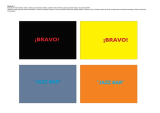 Ejercicio 14
·Usando el mismo formato, estilo y colores que el ejercicio anterior, cambie el color de fondo: ponga rojo sobre negro y rojo sobre amarillo
·Repita el mismo ejercicio usando las palabras y colores que prefiera. Fíjese en como los distintos colores que ustedes prefiera. Fíjese en como lo distintos colores de fondo complementan los distintos mensajes e influyen sobre ellos.
·Compárelos




                                             ¡BRAVO!                                                                                                             ¡BRAVO!




                                           "JAZZ BAR"                                                                                                 "JAZZ BAR"
 