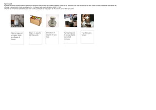 Ejercicio 20
·Usando el mismo formato anterior, elabore una secuencia paso a paso de un hábito cotidiano, como por ej.: preparar un té, usar el índice de un libro, coser un botón, trasplantar una planta, etc.
·Diseñe la secuencia de modo que salgan entre 4 y 8 paso, cada cuadro tiene que medir 5 x 5cm
·Escriba un breve texto explicatorio para cada cuadro y colóquelo en una pagina de 15 x 23 cm. con un titulo apropiado




           Calentar agua en               Elegir un saquito             Introducir el                  Agregar agua a                 Y ya listo para
           una pava hasta                 de té a gusto.                saquito en una                 la taza y dejarlo              tomar!
           que llegue al                                                taza.                          durante 5
           hervor.                                                                                     minutos.
 