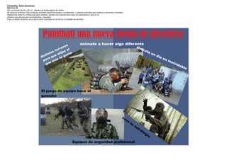 Fotografías Tomar decisiones
Ejercicio 20
·En un formato de 22 x 28 cm., diseñe una doble pagina de revista
·El tema es la Acción. Elija cualquier actividad deportiva amateur o profesional, o cualquier actividad que implique a personas u animales
·Seleccione entre 6 y 8 fotos que sean variadas, escriba una leyenda para cada una explicando lo que se ve
·Diseñe una retícula para las fotografías y leyendas
Cree un diseño dinámico en el que el tema contraste con la forma y el tamaño de las fotos




                                          Paintball una nueva forma de divertirse
                                                                                      animate a hacer algo diferente
                                                           os                                                                                           dis
                                                      r en l                                                                                                   fr u
                                                   ter as e                                                                                                          ta
                                                os      j
                                           t int e eli uste                                                                                                                un
                                                                                                                                                                                día
                                        dis a qu      te
                                                          g
                                                                                                                                                                                      en
                                             r      s
                                          pa     má                                                                                                                                        ino
                                               e                                                                                                                                              lvi
                                           qu                                                                                                                                                    da
                                                                                                                                                                                                      ble




                                        El juego de equipo hace al
                                        ganador




                                                                                                                                        cr
                                                                                                                                             ea
                                                                                                                                                  tu
                                                                                                                                                       es
                                                                                                                                                         tr
                                                                                                                                                              at
                                                                                                                                                                 e   gi
                                                                                                                                                                       a
                                                                             Equipos de seguridad profesional
 