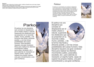 Ejercicio 6
·Usando el mismo material que en el ejercicio anterior, modifique la fotografía para que sea larga y delgada.
Añada mas texto y coloque el titulo con otro ángulo
                                                                                                                      Parkour
·Finalmente coloque la fotografía en forma circular y distribuya el texto para que este integrado con la imagen
Cuando haya terminado los ejercicios, analice su efecto y haga un comentario sobre cada uno de ellos.              El parkour es una disciplina que consiste en desplazarse
Vuelva a mirar los ejemplos y corríjalos de acuerdo a su análisis crítico                                          por el medio urbano o natural, superando los obstáculos
                                                                                                                   que se presenten en tu recorrido (vallas, muros, paredes...)
                                                                                                                   de la forma más fluida y eficiente posible, y con las únicas
                                                                                                                   posibilidades del cuerpo humano. Esta disciplina requiere
                                                                                                                   una gran condición física para realizar los distintos
                                                                                                                   movimientos (saltos, pasavallas, escalada, etc.), pero
                                                                                                                   además es necesario un espiritu fuerte, capaz de superar
                                                                                                                   los propios miedos, una gran concentración y una gran
                                                                                                                   confianza.




                                                                                                                  El parkour es una
                                                            Parkour                                               disciplina que
                                                                                                                  consiste en
                                   El parkour es una disciplina                                                   desplazarse por el
                                   que consiste en desplazarse
                                   por el medio urbano o natural,                                                 medio urbano o
                                   superando los obstáculos que                                                   natural, superando
                                   se presenten en tu recorrido                                                   los obstáculos que
                                   (vallas, muros, paredes...) de                                                 se presenten en tu
                                   la forma más fluida y eficiente                                                recorrido (vallas,
                                   posible, y con las únicas
                                   posibilidades del cuerpo
                                                                                                                  muros, paredes...) de
                                   humano. Esta disciplina                                                        la forma más fluida y
                                   requiere una gran condición                                                    eficiente posible, y con las únicas
                                   física para realizar los distintos                                             posibilidades del cuerpo humano. Esta
                                   movimientos (saltos,                                                           disciplina requiere una gran condición
                                   pasavallas, escalada, etc.),                                                   física para realizar los distintos
                                   pero además es necesario un
                                   espiritu fuerte, capaz de                                                      movimientos (saltos, pasavallas,
                                   superar los propios miedos,                                                    escalada, etc.), pero además es
                                   una gran concentración y una                                                   necesario un espiritu fuerte, capaz de
                                   gran confianza.                                                                superar los propios miedos, una gran
                                                                                                                  concentración y una gran confianza.
 