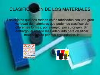 CLASIFICACION DE LOS MATERIALES - Los objetos que nos rodean están fabricados con una gran variedad de materiales que podemos clasificar de diferentes formas; por ejemplo, por su origen. Sin embargo, el criterio más adecuado para clasificar materiales es por sus propiedades. la 