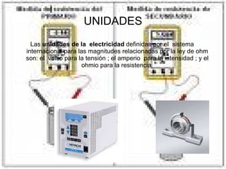 UNIDADES Las  unidades de la  electricidad  definidas por el  sistema  internacional para las magnitudes relacionadas por la ley de ohm son: el  voltio para la tensión ; el amperio  para la intensidad ; y el ohmio para la resistencia  