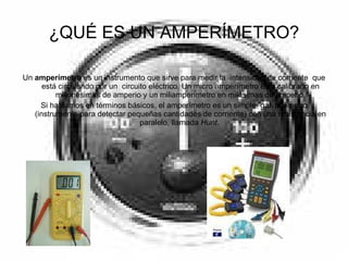 ¿QUÉ ES UN AMPERÍMETRO? Un  amperímetro  es un instrumento que sirve para medir la  intensidad de corriente  que está circulando por un  circuito eléctrico. Un micro amperímetro está calibrado en millonésimas de amperio y un miliamperímetro en milésimas de amperio. Si hablamos en términos básicos, el amperímetro es un simple  galvanómetro (instrumento para detectar pequeñas cantidades de corriente) con una resistencia en paralelo, llamada  Hunt .  