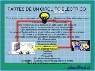 PARTES DE UN CIRCUITO ELÉCTRICO   En la figura podemos ver un circuito eléctrico, sencillo pero completo, al tener las partes fundamentales:               Circuito abierto.                 Circuito cerrado. Una fuente de energía eléctrica, en este caso la pila o batería  Una aplicación, en este caso una lámpara incandescente .  Unos elementos de control o de maniobra, el interruptor .  Un instrumento de medida, el amperímetro , que mide la intensidad de corriente.  El  cableado y conexiones que completan el circuito.  Un circuito eléctrico tiene que tener estas partes, o ser parte de ellas. Por el tipo de señal: De corriente continua  De corriente alterna  Mixtos  Por el tipo de régimen: Periódico  transitorio  Permanente  Por el tipo de componentes: Eléctricos : Resistivos, inductivos, capacitivos y mixtos  Electrónicos : digitales, analógicos y mixtos  