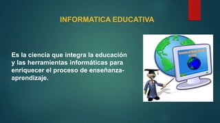 Es la ciencia que integra la educación
y las herramientas informáticas para
enriquecer el proceso de enseñanza-
aprendizaje.
INFORMATICA EDUCATIVA
 