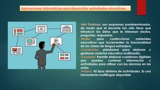 Aplicaciones informáticas para desarrollar actividades educativas
•Hot Potatoes: son esquemas predeterminados,
de modo que el docente tan sólo tiene que
introducir los datos que le interesan (textos,
preguntas, respuestas.
•Malte: para confeccionar materiales
educativos que incrementen la funcionalidad
de las clases de lengua extranjera.
•Constructor: plataforma para elaborar y
gestionar material educativo multimedia.
•Cuaderni: Permite elaborar cuadernos digitales
que pueden contener información y
actividades para utilizar con los alumnos en las
aulas.
•Ardora: 45 tipos distintos de actividades. Es una
herramienta multilingüe disponible
 