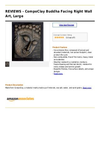 REVIEWS - CompoClay Buddha Facing Right Wall
Art, Large
ViewUserReviews
Average Customer Rating
5.0 out of 5
Product Feature
Voc-emission free, composed of natural andq
abundant materials, low carbon footprint, clean
product life-cycle
Non-combustible; free of fire toxins, heavy metalq
and asbestos
Weather resistant (uv radiation, moisture,q
freeze-thawing and thermal shock), resistant to
mold, mildew and termite growth
Beautiful finishes, fine surface details, and uniqueq
designs
Read moreq
Product Description
Made from CompoClay, a material mainly made up of minerals, sea salt, water, and sand grains. Read more
 