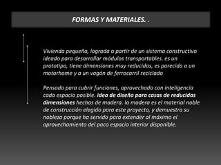 FORMAS Y MATERIALES. .
Vivienda pequeña, lograda a partir de un sistema constructivo
ideado para desarrollar módulos transportables. es un
prototipo, tiene dimensiones muy reducidas, es parecida a un
motorhome y a un vagón de ferrocarril reciclado
Pensado para cubrir funciones, aprovechado con inteligencia
cada espacio posible. idea de diseño para casas de reducidas
dimensiones hechas de madera. la madera es el material noble
de construcción elegido para este proyecto, y demuestra su
nobleza porque ha servido para extender al máximo el
aprovechamiento del poco espacio interior disponible.
 