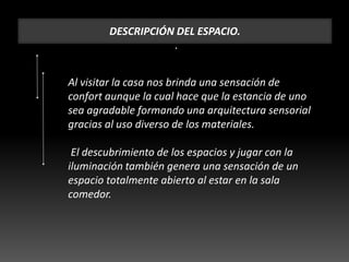 DESCRIPCIÓN DEL ESPACIO.
.
Al visitar la casa nos brinda una sensación de
confort aunque la cual hace que la estancia de uno
sea agradable formando una arquitectura sensorial
gracias al uso diverso de los materiales.
El descubrimiento de los espacios y jugar con la
iluminación también genera una sensación de un
espacio totalmente abierto al estar en la sala
comedor.
 