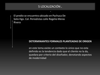 5 LOCALIZACIÓN .
.
El predio se encuentra ubicado en Pachuca De
Soto Hgo. Col. Periodistas calle Rogelio Meras
Rivera
DETERMINANTES FORMALES PLANTEADAS DE ORIGEN
en este tema existe un contexto lo único que no esta
definido es la tendencia dado que el cliente no la da,
quedara por criterio del diseñador, denotando aspectos
de modernidad
 