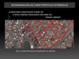 DETERMINACIÓN DE CARACTERÍSTICAS EXTRÍNSECAS
SUBSISTEMA CONSTRUIDO A BASE DE:
A NIVEL URBANO ANALIZADO CON BASE EN:
TRAMA URBANA:
lote: la trama del área de localización es reticular.
 