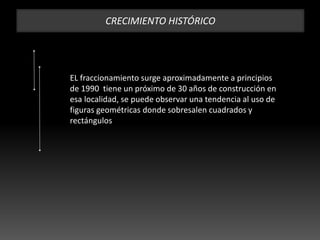 CRECIMIENTO HISTÓRICO
EL fraccionamiento surge aproximadamente a principios
de 1990 tiene un próximo de 30 años de construcción en
esa localidad, se puede observar una tendencia al uso de
figuras geométricas donde sobresalen cuadrados y
rectángulos
 