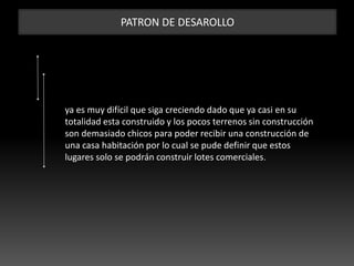 PATRON DE DESAROLLO
ya es muy difícil que siga creciendo dado que ya casi en su
totalidad esta construido y los pocos terrenos sin construcción
son demasiado chicos para poder recibir una construcción de
una casa habitación por lo cual se pude definir que estos
lugares solo se podrán construir lotes comerciales.
 