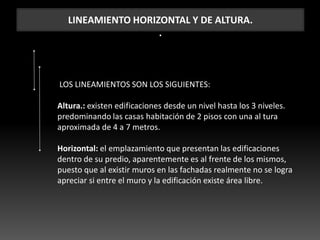 LINEAMIENTO HORIZONTAL Y DE ALTURA.
.
LOS LINEAMIENTOS SON LOS SIGUIENTES:
Altura.: existen edificaciones desde un nivel hasta los 3 niveles.
predominando las casas habitación de 2 pisos con una al tura
aproximada de 4 a 7 metros.
Horizontal: el emplazamiento que presentan las edificaciones
dentro de su predio, aparentemente es al frente de los mismos,
puesto que al existir muros en las fachadas realmente no se logra
apreciar si entre el muro y la edificación existe área libre.
 