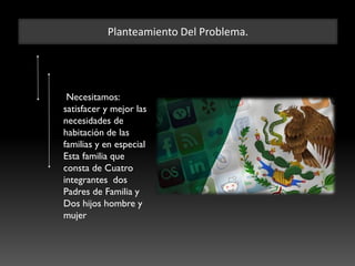 Planteamiento Del Problema.
Necesitamos:
satisfacer y mejor las
necesidades de
habitación de las
familias y en especial
Esta familia que
consta de Cuatro
integrantes dos
Padres de Familia y
Dos hijos hombre y
mujer
 