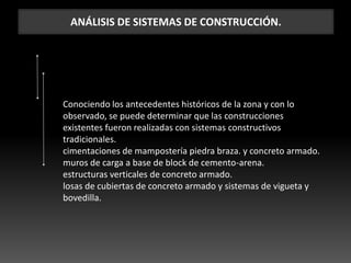 ANÁLISIS DE SISTEMAS DE CONSTRUCCIÓN.
Conociendo los antecedentes históricos de la zona y con lo
observado, se puede determinar que las construcciones
existentes fueron realizadas con sistemas constructivos
tradicionales.
cimentaciones de mampostería piedra braza. y concreto armado.
muros de carga a base de block de cemento-arena.
estructuras verticales de concreto armado.
losas de cubiertas de concreto armado y sistemas de vigueta y
bovedilla.
 