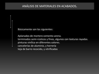 ANÁLISIS DE MATERIALES EN ACABADOS.
Básicamente son los siguientes:
Aplanados de mortero cemento-arena.
terminados semi-rústicos y finos, algunos con texturas rayadas.
pinturas vinílica en diferentes colores.
cancelerías de aluminio, y herrería
teja de barro recocido, y vitrificadas
 
