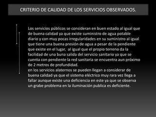 CRITERIO DE CALIDAD DE LOS SERVICIOS OBSERVADOS.
Los servicios públicos se consideran en buen estado al igual que
de buena calidad ya que existe suministro de agua potable
diario y con muy pocas irregularidades en su suministro al igual
que tiene una buena presión de agua a pesar de la pendiente
que existe en el lugar, al igual que el propio terreno da la
facilidad de una buna salida del servicio sanitario ya que se
cuenta con pendiente la red sanitaria se encuentra aun próximo
de 2 metros de profundidad.
en los servicios alaternos se pueden llegan a considerar de
buena calidad ya que el sistema eléctrico muy rara vez llega a
fallar aunque existe una deficiencia en este ya que se observa
un grabe problema en la iluminación publica es deficiente.
 