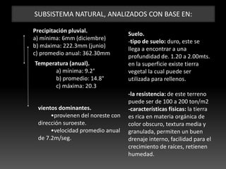 SUBSISTEMA NATURAL, ANALIZADOS CON BASE EN:
Precipitación pluvial.
a) mínima: 6mm (diciembre)
b) máxima: 222.3mm (junio)
c) promedio anual: 362.30mm
Suelo.
-tipo de suelo: duro, este se
llega a encontrar a una
profundidad de. 1.20 a 2.00mts.
en la superficie existe tierra
vegetal la cual puede ser
utilizada para rellenos.
-la resistencia: de este terreno
puede ser de 100 a 200 ton/m2
-características físicas: la tierra
es rica en materia orgánica de
color obscuro, textura media y
granulada, permiten un buen
drenaje interno, facilidad para el
crecimiento de raíces, retienen
humedad.
Temperatura (anual).
a) mínima: 9.2°
b) promedio: 14.8°
c) máxima: 20.3°
vientos dominantes.
•provienen del noreste con
dirección suroeste.
•velocidad promedio anual
de 7.2m/seg.
 