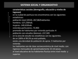 SISTEMA SOCIAL Y ORGANIZATIVO
características sociales (demografía, educación y niveles de
ingresos)
en la ciudad de pachuca nos encontramos con las siguientes
estadísticas:
población total (2010).-267,862habitantes
hombres.-127,236hab.
mujeres.-140,626hab.
viviendas particulares.-72,903
promedio de habitantes por vivienda particular.-4
población con estudios (básicos).-237,509
en la zona de estudio las estadísticas son las siguientes.
de un 100% el 99.5% ya está poblado,
existe una densidad de población de aprox. 5 habitantes por
vivienda.
los habitantes son de clase socioeconómica de nivel medio. con
ingresos mensuales de aproximadamente 15 mil pesos.
el nivel educativo de los habitantes fluctúa entre nivel medio y
superior.
 