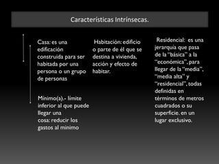 Características Intrínsecas.
Casa: es una
edificación
construida para ser
habitada por una
persona o un grupo
de personas
Habitación: edificio
o parte de él que se
destina a vivienda,
acción y efecto de
habitar.
Residencial: es una
jerarquía que pasa
de la “básica” a la
“económica”, para
llegar de la “media”,
“media alta” y
“residencial”, todas
definidas en
términos de metros
cuadrados o su
superficie. en un
lugar exclusivo.
Mínimo(a).- límite
inferior al que puede
llegar una
cosa: reducir los
gastos al minimo
 