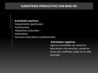 SUBSISTEMA PRODUCTIVO CON BASE EN:
Actividades positivas.
•alojamiento. (particular).
•comerciales.
•deportivo–culturales.
•educativas
•servicios educativos y profesionales.
Actividades negativas.
algunas actividades de comercio,
educativas y de servicios, causan en
horas pico conflictos viales en la calle
principal.
 